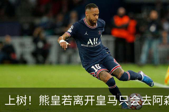 上树！熊皇若离开皇马只会去阿森纳 索要1500万忠诚奖遭弗爷拒绝