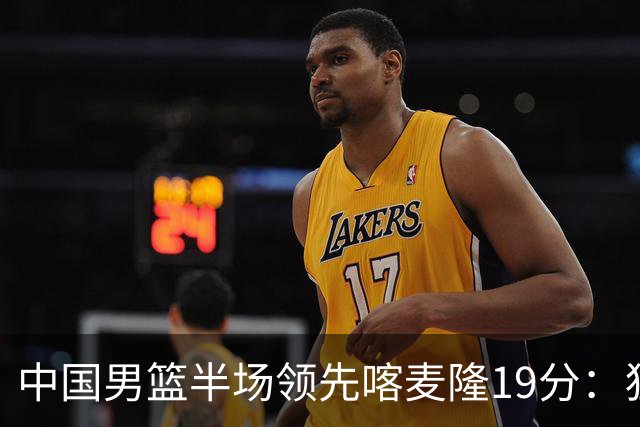中国男篮半场领先喀麦隆19分：狂轰11三分 贺希宁12分庞峥麟11分