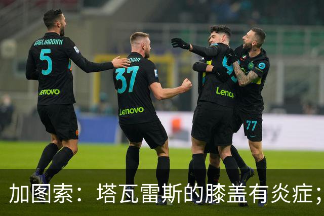 加图索：塔瓦雷斯的膝盖有炎症；知道佩德拉萨能带来什么