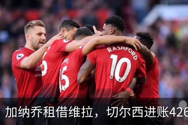 加纳乔租借维拉，切尔西进账4260万镑；罗杰斯1.17亿反向加盟