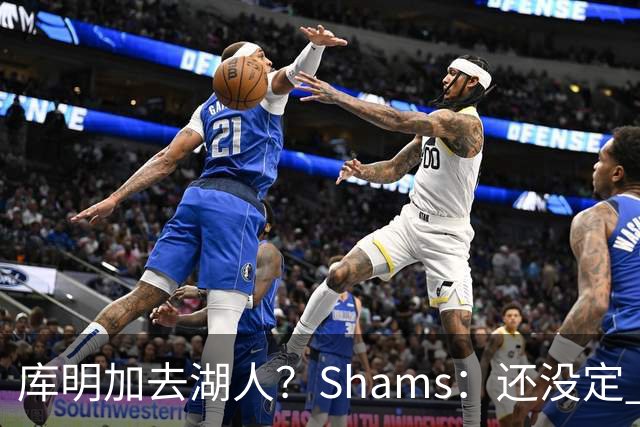 库明加去湖人？Shams：还没定 骑士等多队仍是潜在追求者