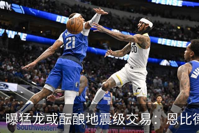曝猛龙或酝酿地震级交易：恩比德联手伦纳德，三巨头计划浮出水面