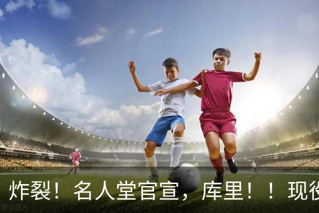 炸裂！名人堂官宣，库里！！现役唯一人！