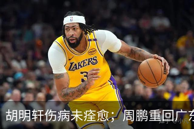 胡明轩伤病未痊愈；周鹏重回广东队，拿大合同惹争议