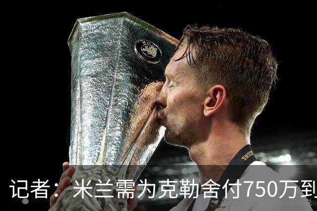 记者：米兰需为克勒舍付750万到1000万解约金，伊布必须退居幕后