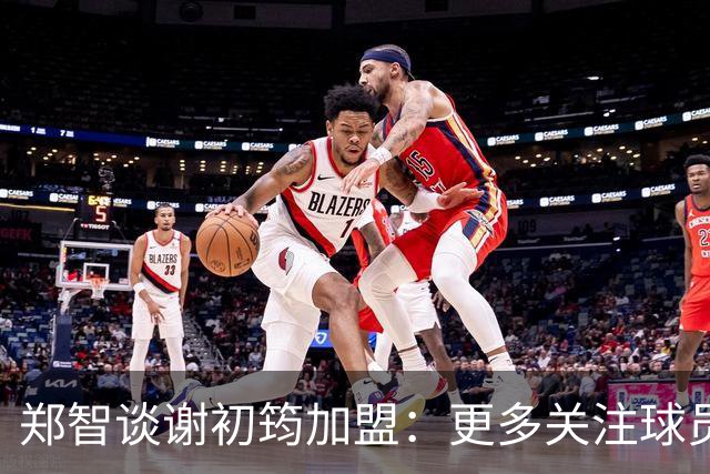 郑智谈谢初筠加盟：更多关注球员的能力，年龄大小都不是问题