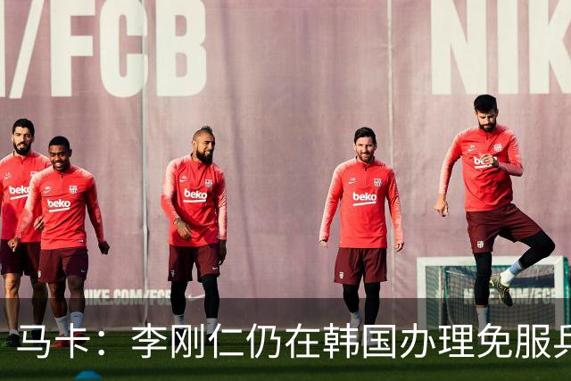 马卡：李刚仁仍在韩国办理免服兵役相关手续，归队时间待定